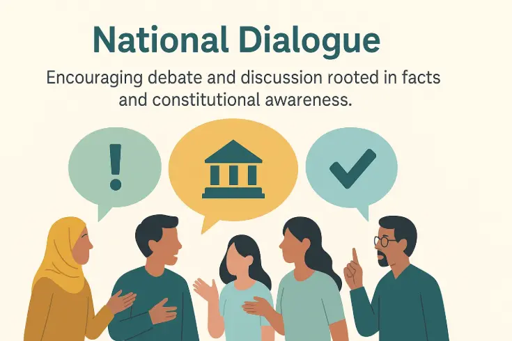 National Dialogue National Dialogue Progress grows through open, informed conversation. What This Means National dialogue means creating spaces where citizens can discuss governance, policy, and rights using facts — not fear or bias. In Pakistan’s polarized environment, debates often collapse under misinformation or partisanship. PakPedia helps rebuild that trust by grounding conversation in verified constitutional knowledge. When people share a common factual base, disagreement becomes productive instead of divisive. Through accessible explainers, discussion platforms, and partnerships with educators and local media, PakPedia encourages respectful, evidence-based dialogue. National dialogue transforms noise into understanding — and understanding into unity — one informed conversation at a time. Polarization and rumor often drown meaningful civic discussion in Pakistan. By grounding debate in facts, constitutional context, and verified sources, PakPedia creates a space for citizens to discuss rights and governance issues constructively. Key Points: •	Current Issues: o	Online misinformation drives public distrust and hostility. o	Few neutral platforms promote dialogue on governance. •	How PakPedia Solves It: o	Provides discussion pages tied to each article for informed civic exchange. o	Partners with educators and local radio for fact-based civic dialogues. •	Example & Impact: o	Example: A youth group in Hyderabad used PakPedia’s “Understanding Parliament” explainer to host a live debate on citizen participation. o	Impact: Citizens move from passive observation to active civic contribution, strengthening democracy through understanding.